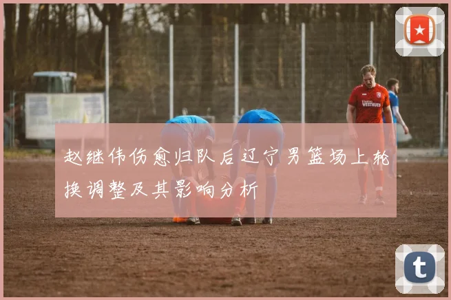 赵继伟伤愈归队后辽宁男篮场上轮换调整及其影响分析