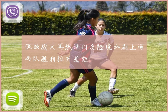 保级战火再燃津门虎险境加剧上海两队胜利拉开差距
