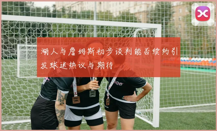 湖人与詹姆斯初步谈判能否续约引发球迷热议与期待