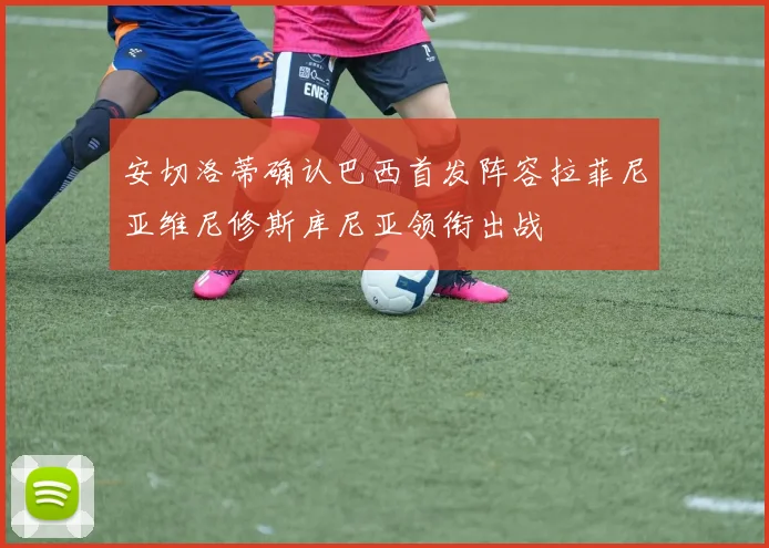 安切洛蒂确认巴西首发阵容拉菲尼亚维尼修斯库尼亚领衔出战