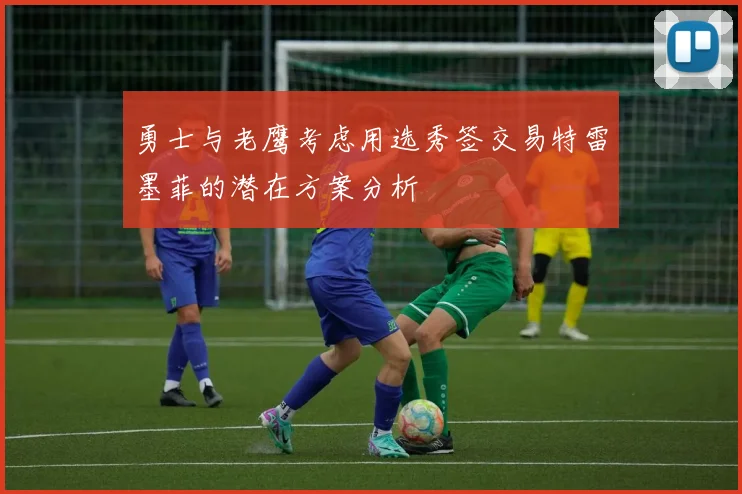 勇士与老鹰考虑用选秀签交易特雷墨菲的潜在方案分析