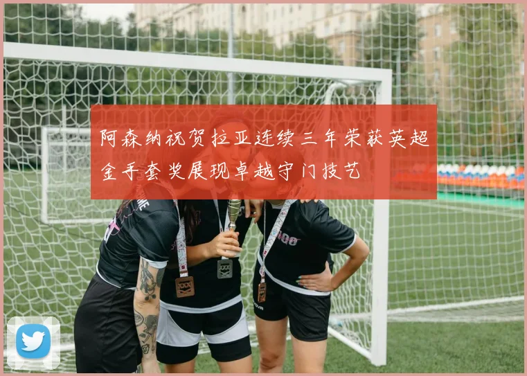 阿森纳祝贺拉亚连续三年荣获英超金手套奖展现卓越守门技艺