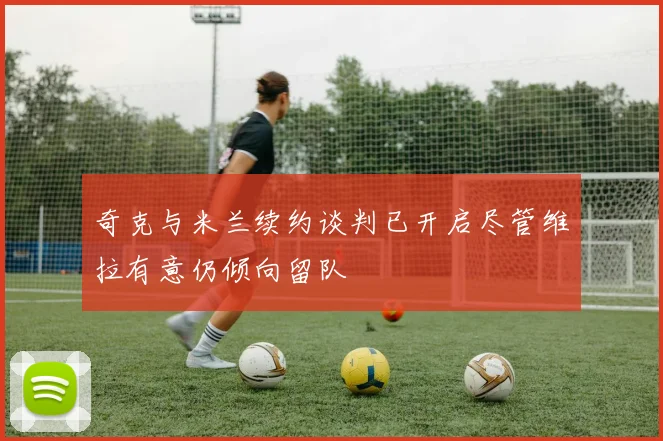奇克与米兰续约谈判已开启尽管维拉有意仍倾向留队