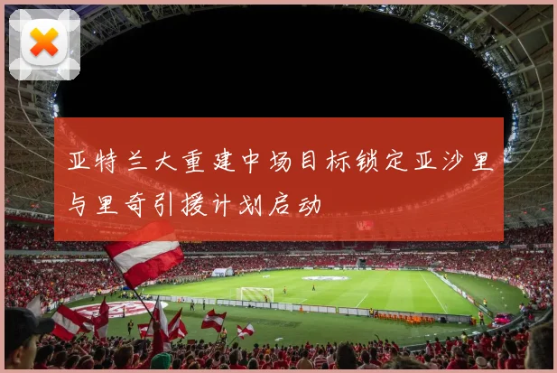 亚特兰大重建中场目标锁定亚沙里与里奇引援计划启动