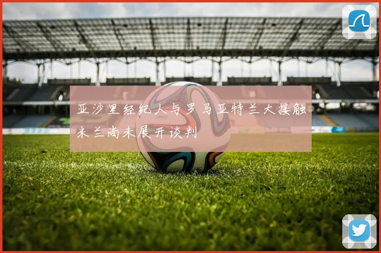 亚沙里经纪人与罗马亚特兰大接触米兰尚未展开谈判