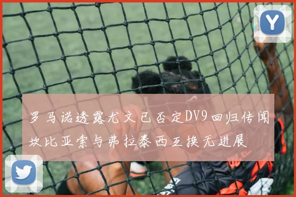 罗马诺透露尤文已否定DV9回归传闻坎比亚索与弗拉泰西互换无进展