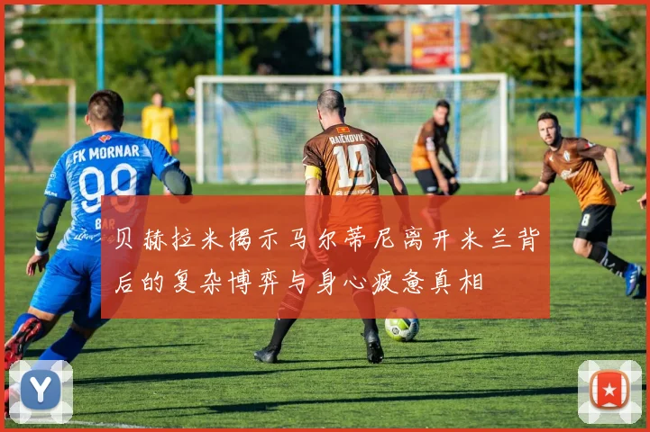 贝赫拉米揭示马尔蒂尼离开米兰背后的复杂博弈与身心疲惫真相