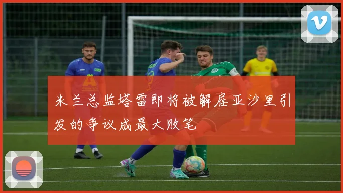 米兰总监塔雷即将被解雇亚沙里引发的争议成最大败笔