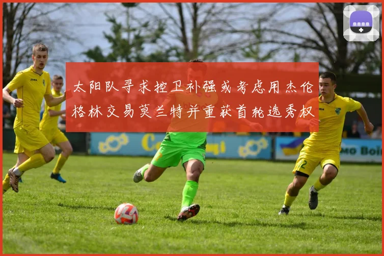 太阳队寻求控卫补强或考虑用杰伦格林交易莫兰特并重获首轮选秀权