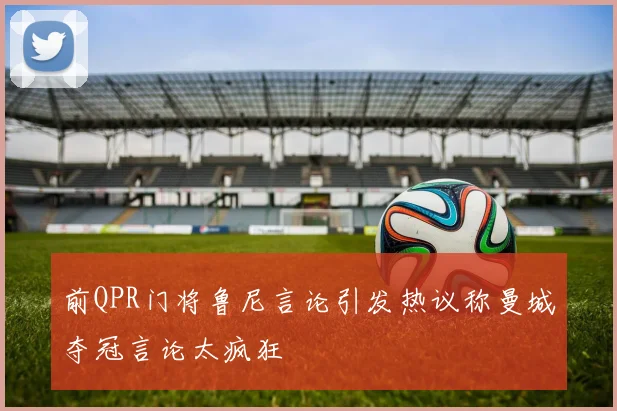 前QPR门将鲁尼言论引发热议称曼城夺冠言论太疯狂