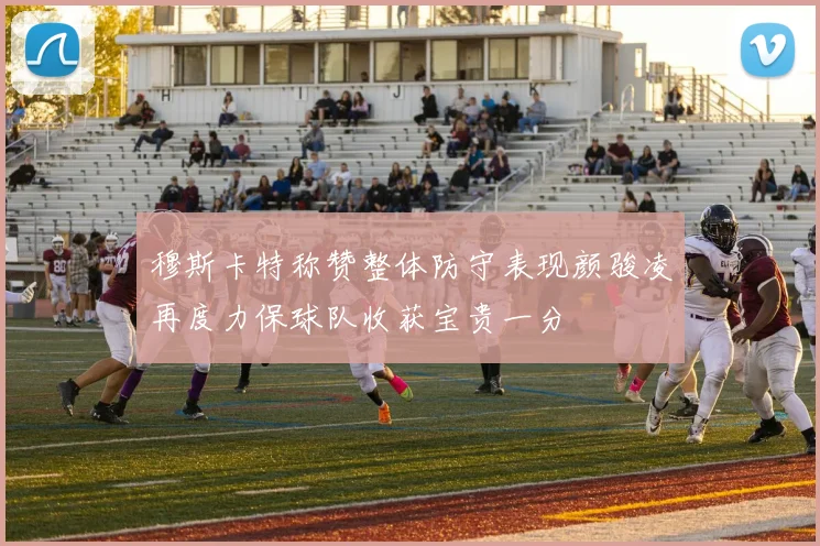 穆斯卡特称赞整体防守表现颜骏凌再度力保球队收获宝贵一分