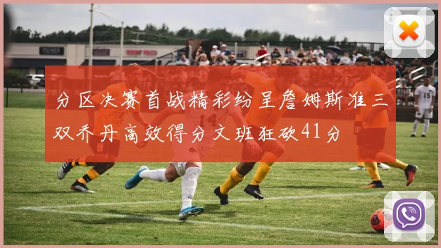 分区决赛首战精彩纷呈詹姆斯准三双乔丹高效得分文班狂砍41分