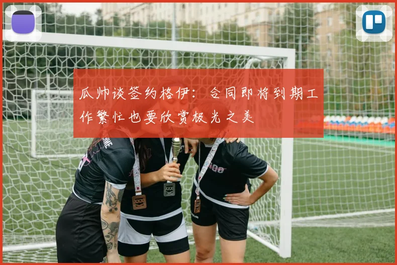 瓜帅谈签约格伊：合同即将到期工作繁忙也要欣赏极光之美