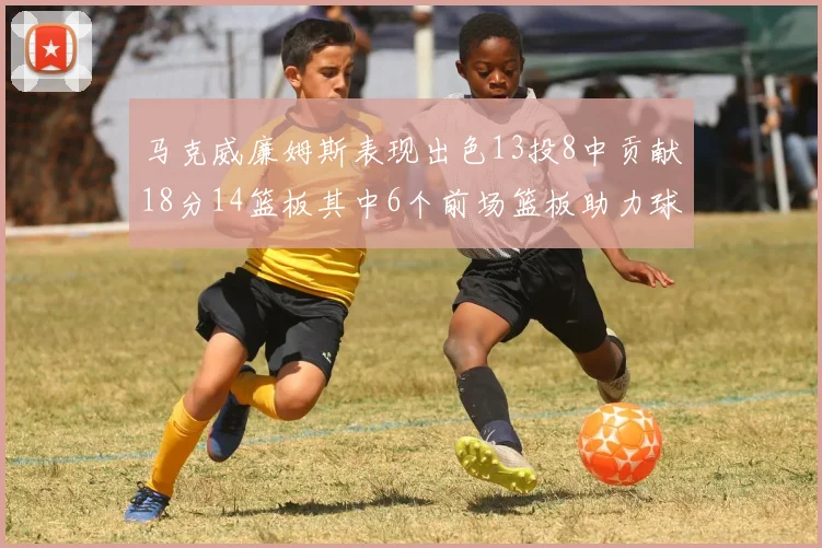 马克威廉姆斯表现出色13投8中贡献18分14篮板其中6个前场篮板助力球队