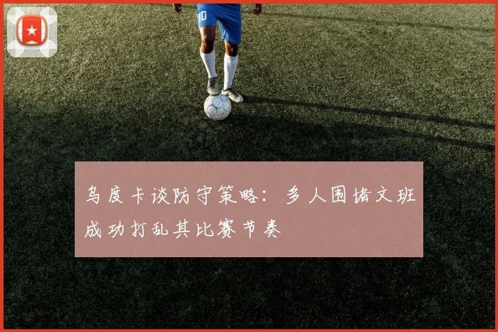 乌度卡谈防守策略：多人围堵文班成功打乱其比赛节奏
